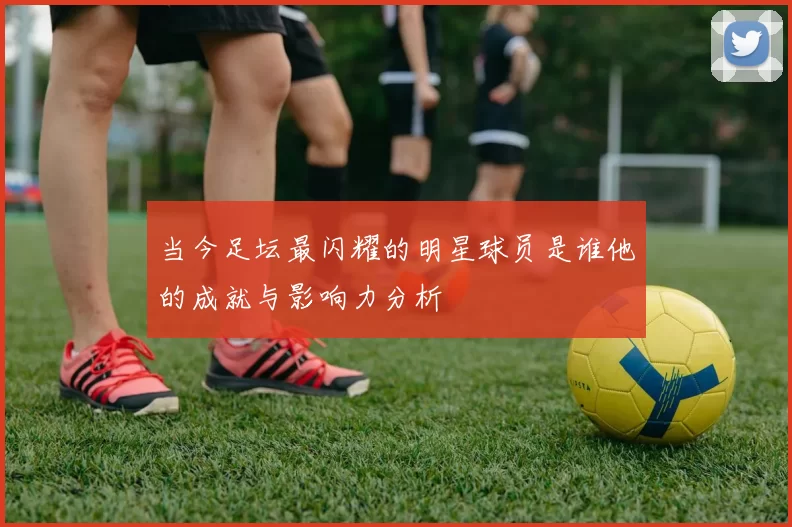 当今足坛最闪耀的明星球员是谁他的成就与影响力分析