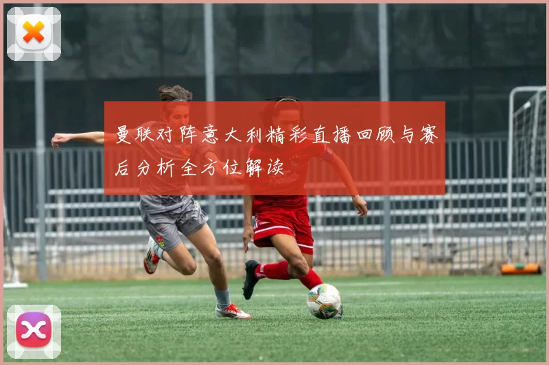 曼联对阵意大利精彩直播回顾与赛后分析全方位解读