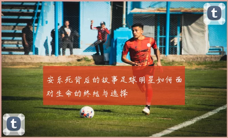安乐死背后的故事足球明星如何面对生命的终结与选择