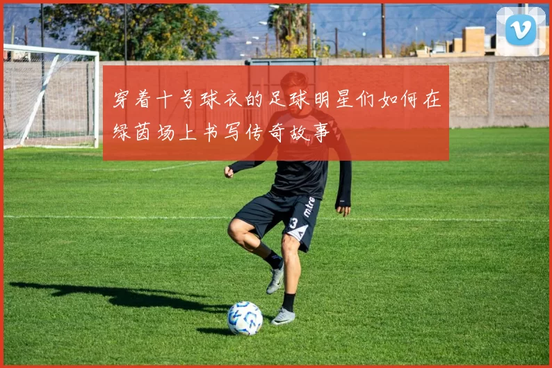 穿着十号球衣的足球明星们如何在绿茵场上书写传奇故事