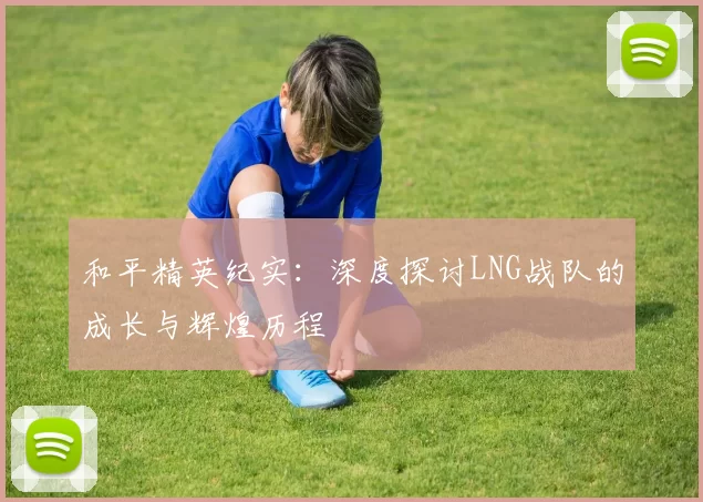 和平精英纪实：深度探讨LNG战队的成长与辉煌历程