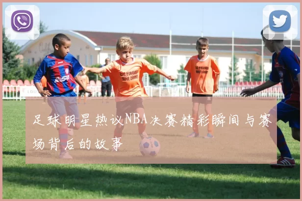 足球明星热议NBA决赛精彩瞬间与赛场背后的故事