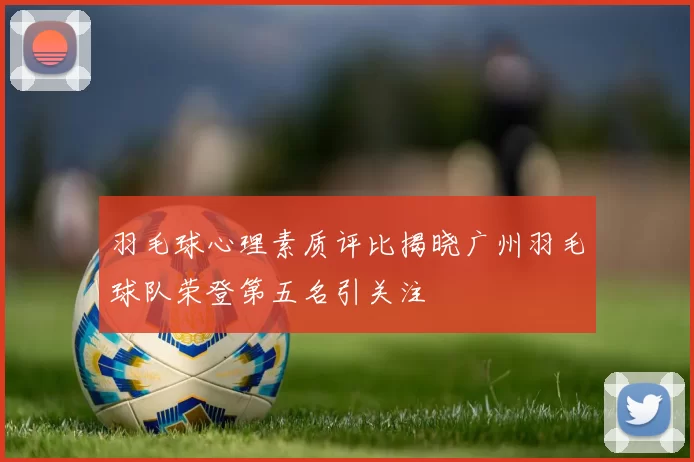 羽毛球心理素质评比揭晓广州羽毛球队荣登第五名引关注