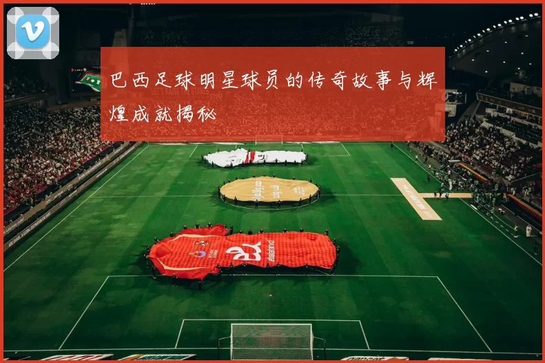 巴西足球明星球员的传奇故事与辉煌成就揭秘