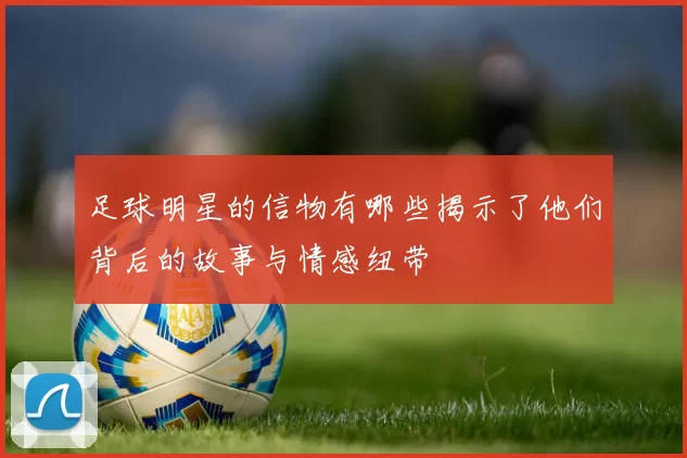 足球明星的信物有哪些揭示了他们背后的故事与情感纽带