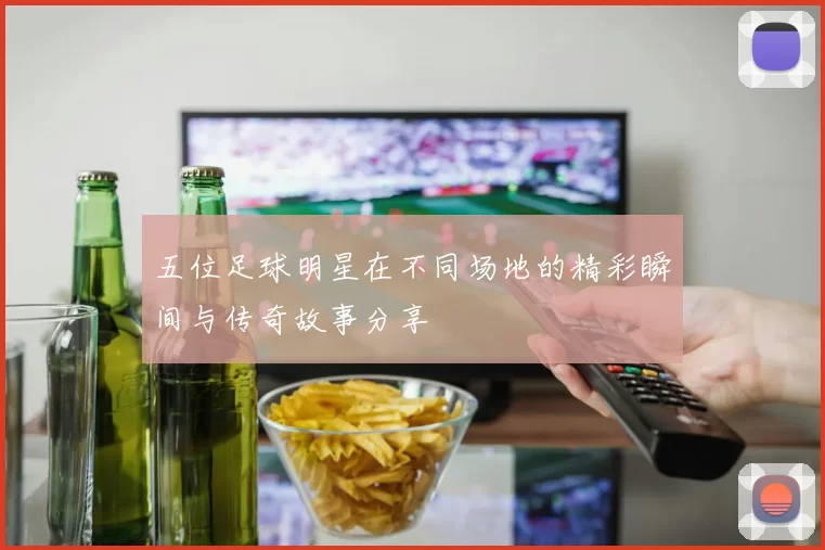 五位足球明星在不同场地的精彩瞬间与传奇故事分享