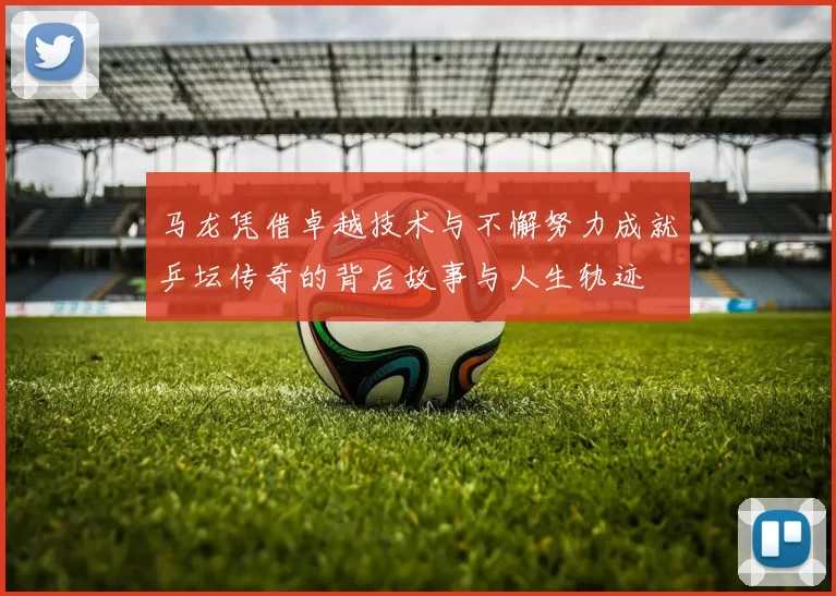 马龙凭借卓越技术与不懈努力成就乒坛传奇的背后故事与人生轨迹