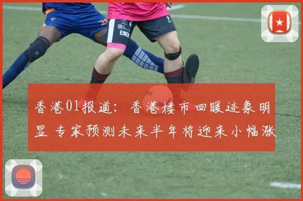 香港01报道：香港楼市回暖迹象明显 专家预测未来半年将迎来小幅涨幅