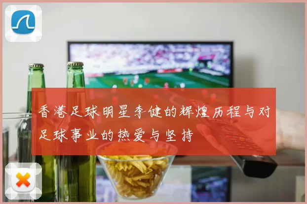 香港足球明星李健的辉煌历程与对足球事业的热爱与坚持