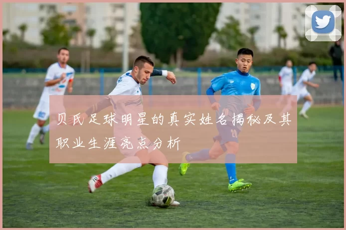 贝氏足球明星的真实姓名揭秘及其职业生涯亮点分析