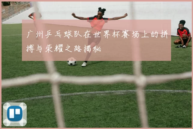 广州乒乓球队在世界杯赛场上的拼搏与荣耀之路揭秘