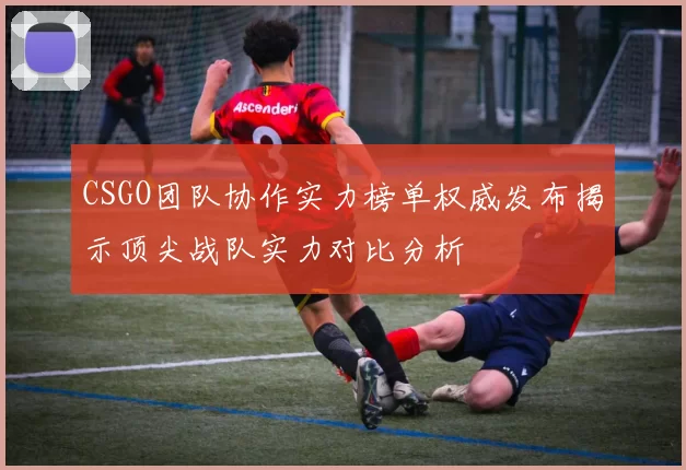 CSGO团队协作实力榜单权威发布揭示顶尖战队实力对比分析