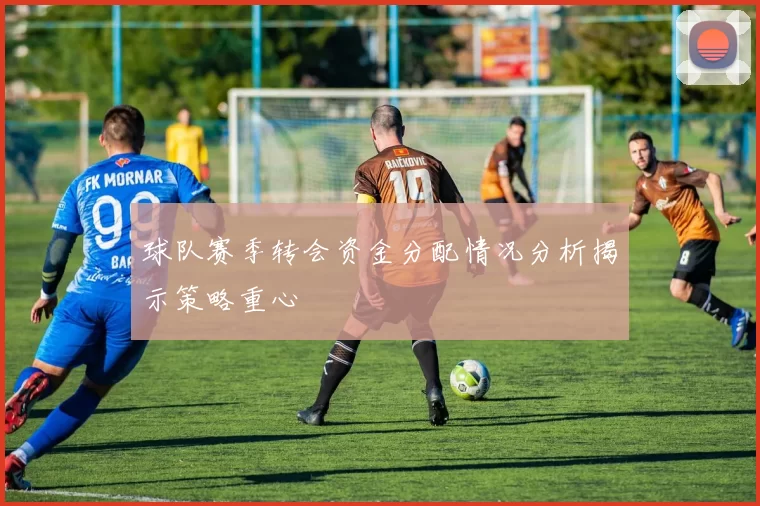 球队赛季转会资金分配情况分析揭示策略重心