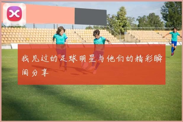我见过的足球明星与他们的精彩瞬间分享