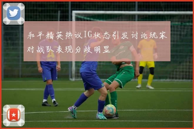 和平精英热议IG状态引发讨论玩家对战队表现分歧明显
