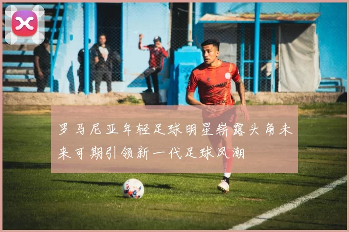 罗马尼亚年轻足球明星崭露头角未来可期引领新一代足球风潮
