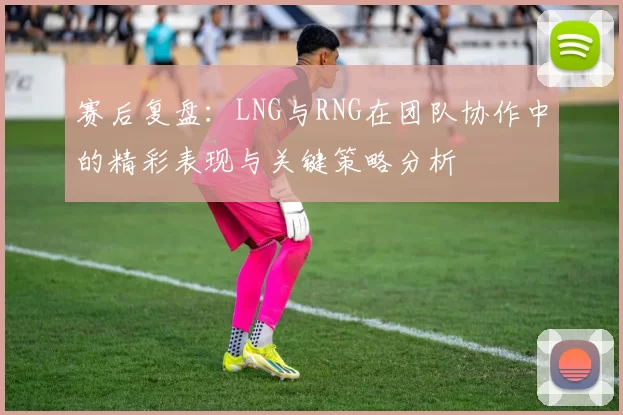 赛后复盘：LNG与RNG在团队协作中的精彩表现与关键策略分析