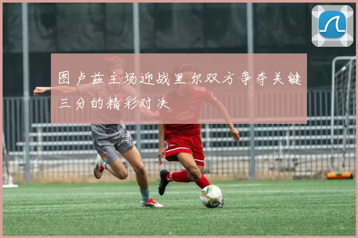 图卢兹主场迎战里尔双方争夺关键三分的精彩对决