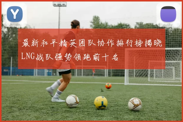 最新和平精英团队协作排行榜揭晓LNG战队强势领跑前十名
