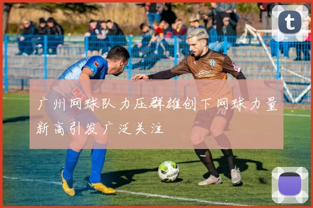 广州网球队力压群雄创下网球力量新高引发广泛关注