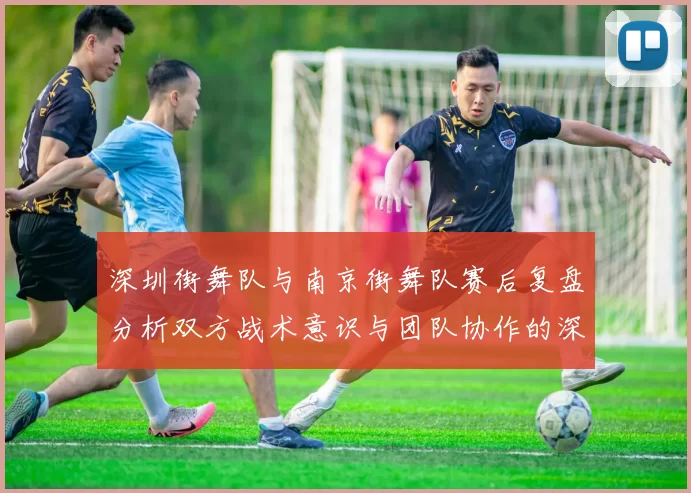 深圳街舞队与南京街舞队赛后复盘分析双方战术意识与团队协作的深度探讨