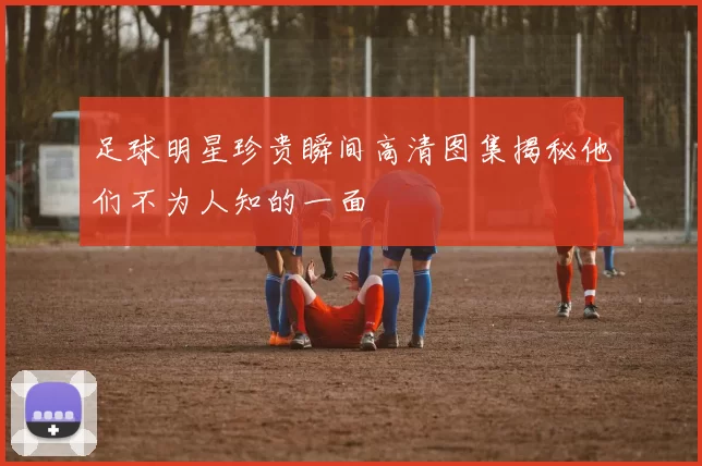 足球明星珍贵瞬间高清图集揭秘他们不为人知的一面