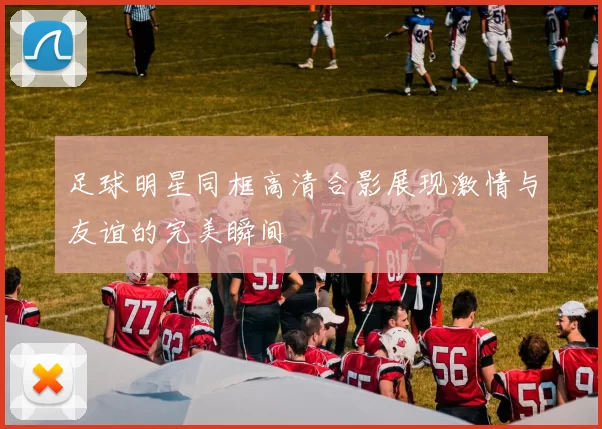 足球明星同框高清合影展现激情与友谊的完美瞬间