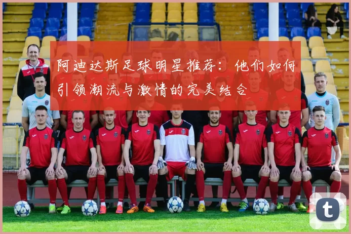 阿迪达斯足球明星推荐：他们如何引领潮流与激情的完美结合