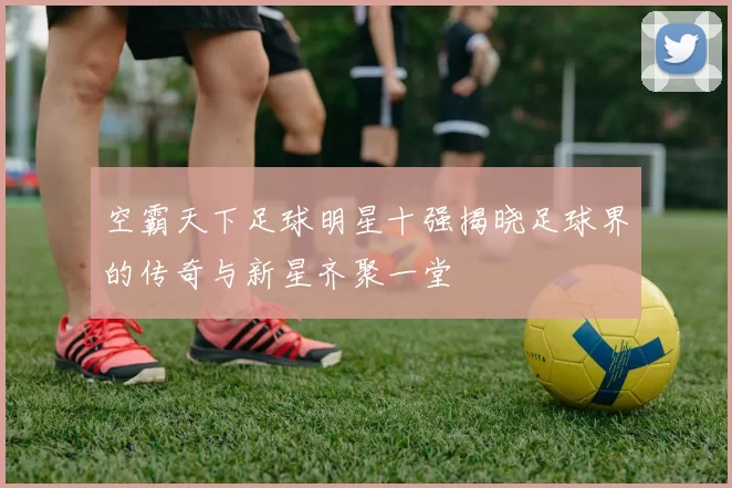 空霸天下足球明星十强揭晓足球界的传奇与新星齐聚一堂