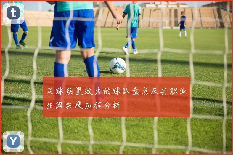 足球明星效力的球队盘点及其职业生涯发展历程分析