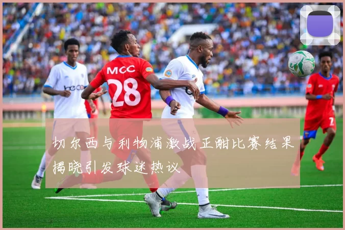 切尔西与利物浦激战正酣比赛结果揭晓引发球迷热议