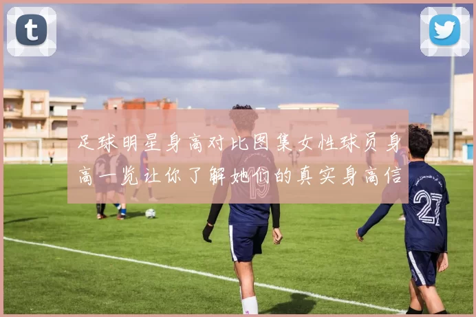 足球明星身高对比图集女性球员身高一览让你了解她们的真实身高信息