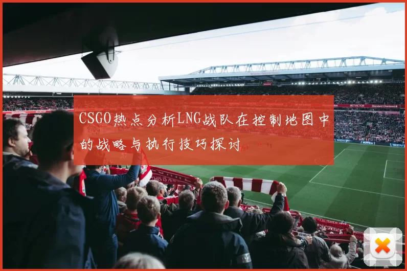 CSGO热点分析LNG战队在控制地图中的战略与执行技巧探讨