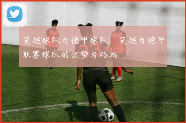 英超球队与德甲球队：英超与德甲联赛球队的优势与对抗