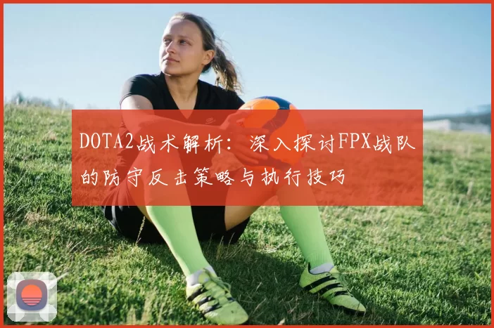 DOTA2战术解析：深入探讨FPX战队的防守反击策略与执行技巧