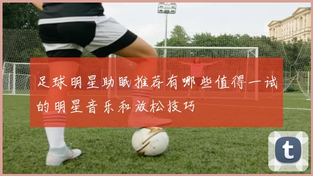 足球明星助眠推荐有哪些值得一试的明星音乐和放松技巧