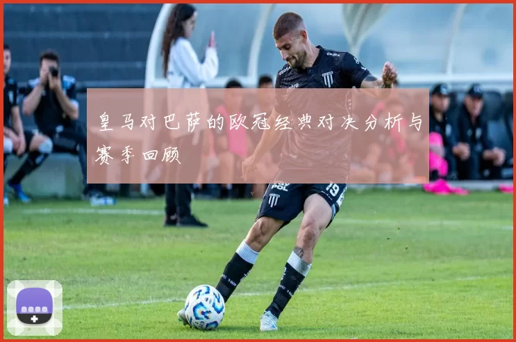 皇马对巴萨的欧冠经典对决分析与赛季回顾