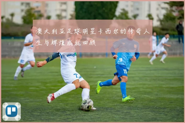 澳大利亚足球明星卡西尔的传奇人生与辉煌成就回顾