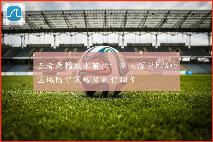 王者荣耀战术解析：深入探讨FPX的区域防守策略与执行细节