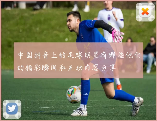 中国抖音上的足球明星有哪些他们的精彩瞬间和互动内容分享