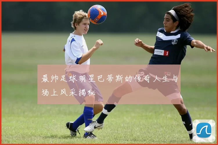 最帅足球明星巴蒂斯的传奇人生与场上风采揭秘