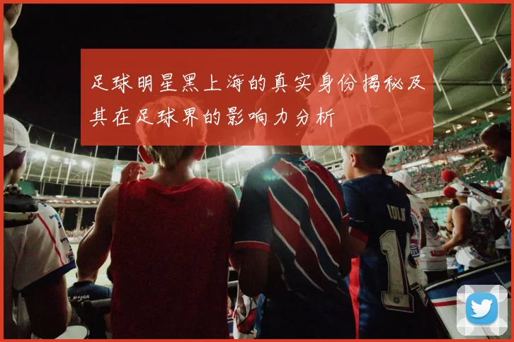 足球明星黑上海的真实身份揭秘及其在足球界的影响力分析