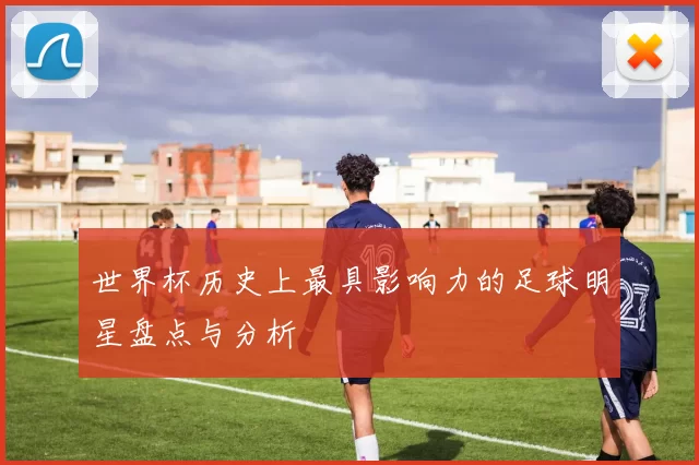 世界杯历史上最具影响力的足球明星盘点与分析