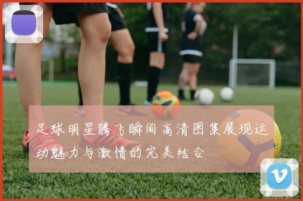 足球明星腾飞瞬间高清图集展现运动魅力与激情的完美结合