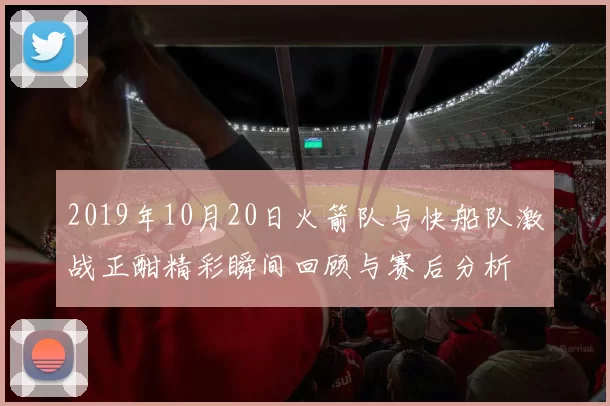 2019年10月20日火箭队与快船队激战正酣精彩瞬间回顾与赛后分析