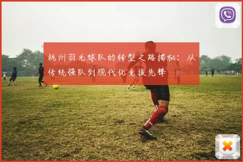 杭州羽毛球队的转型之路揭秘：从传统强队到现代化竞技先锋