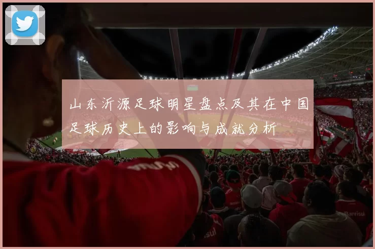 山东沂源足球明星盘点及其在中国足球历史上的影响与成就分析