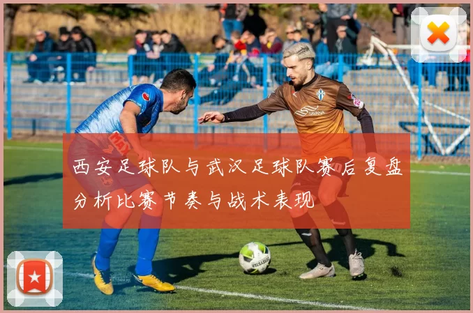 西安足球队与武汉足球队赛后复盘分析比赛节奏与战术表现