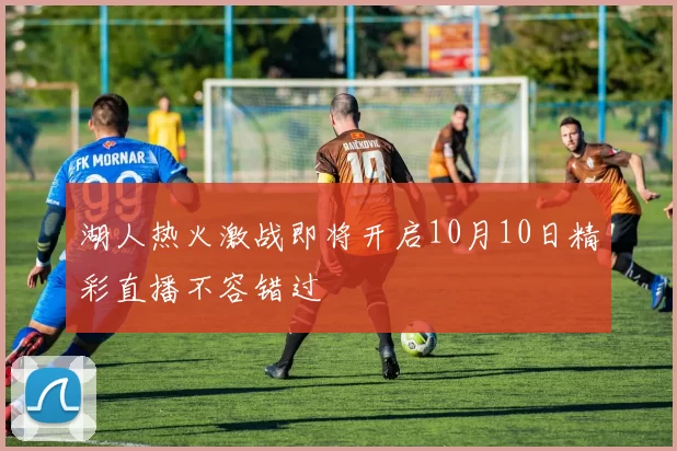 湖人热火激战即将开启10月10日精彩直播不容错过