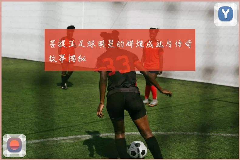 菩提亚足球明星的辉煌成就与传奇故事揭秘